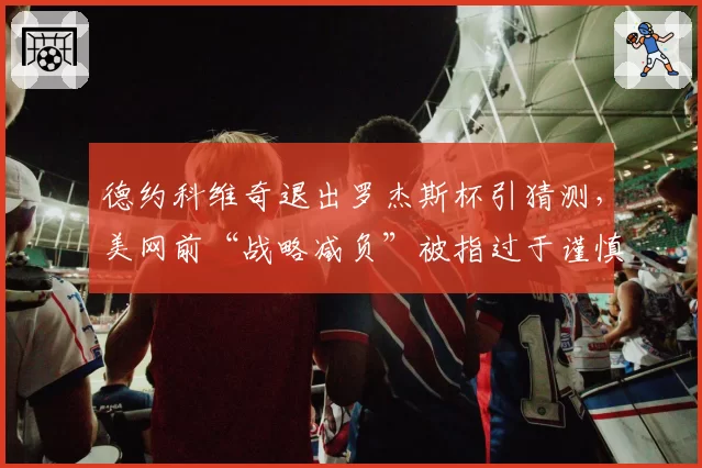 德约科维奇退出罗杰斯杯引猜测，美网前“战略减负”被指过于谨慎