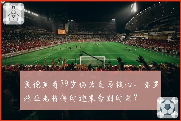 莫德里奇39岁仍为皇马核心,克罗地亚老将何时迎来告别时刻?