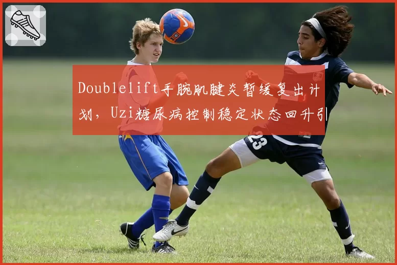 Doublelift手腕肌腱炎暂缓复出计划,Uzi糖尿病控制稳定状态回升引关注