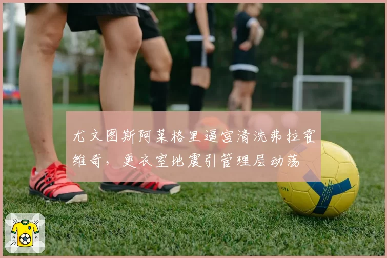 尤文图斯阿莱格里逼宫清洗弗拉霍维奇，更衣室地震引管理层动荡