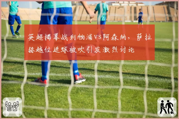 英超揭幕战利物浦vs阿森纳，萨拉赫越位进球被吹引发激烈讨论