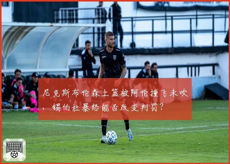 尼克斯布伦森上篮被阿伦撞飞未吹，锡伯杜暴怒能否改变判罚？