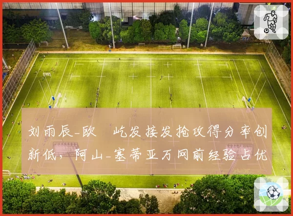 刘雨辰_欧烜屹发接发抢攻得分率创新低,阿山_塞蒂亚万网前经验占优