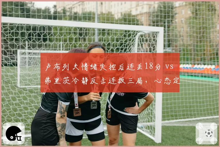 卢布列夫情绪失控后连丢18分 vs 弗里茨冷静反击连扳三局，心态定胜负