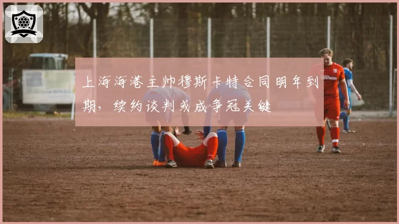 上海海港主帅穆斯卡特合同明年到期，续约谈判或成争冠关键
