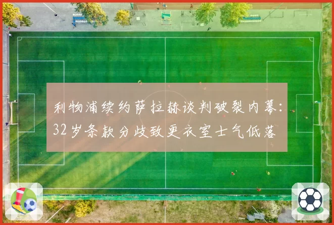 利物浦续约萨拉赫谈判破裂内幕：32岁条款分歧致更衣室士气低落