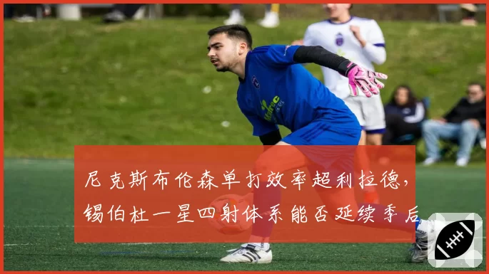 尼克斯布伦森单打效率超利拉德，锡伯杜一星四射体系能否延续季后赛奇迹？