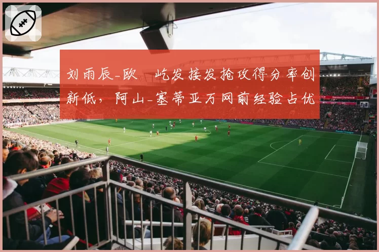 刘雨辰_欧烜屹发接发抢攻得分率创新低,阿山_塞蒂亚万网前经验占优
