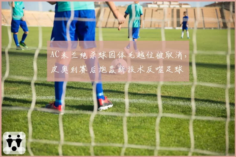 AC米兰绝杀球因体毛越位被取消,皮奥利赛后炮轰新技术反噬足球