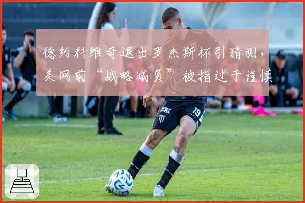 德约科维奇退出罗杰斯杯引猜测，美网前“战略减负”被指过于谨慎