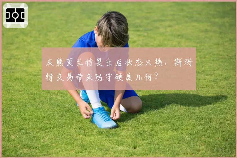灰熊莫兰特复出后状态火热,斯玛特交易带来防守硬度几何?