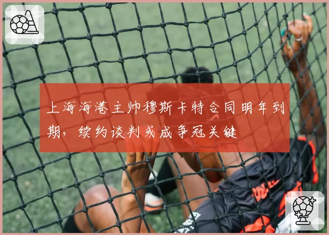 上海海港主帅穆斯卡特合同明年到期，续约谈判或成争冠关键