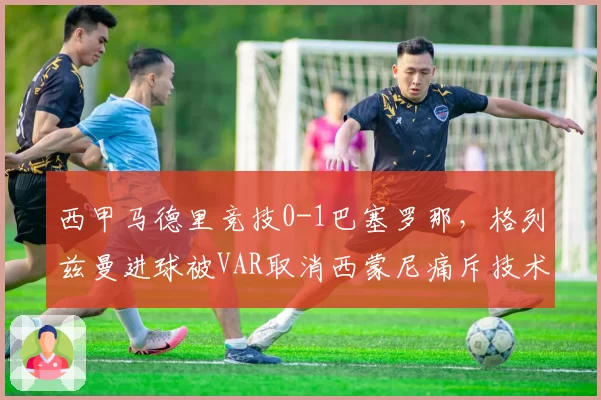西甲马德里竞技0-1巴塞罗那，格列兹曼进球被VAR取消西蒙尼痛斥技术滥用
