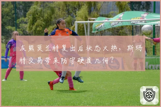 灰熊莫兰特复出后状态火热，斯玛特交易带来防守硬度几何？
