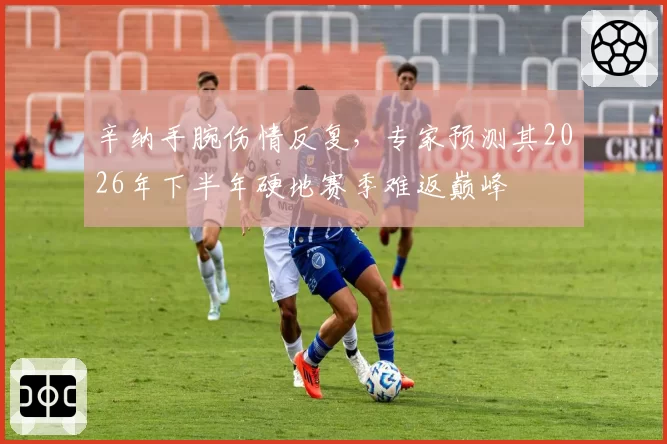 辛纳手腕伤情反复，专家预测其2026年下半年硬地赛季难返巅峰