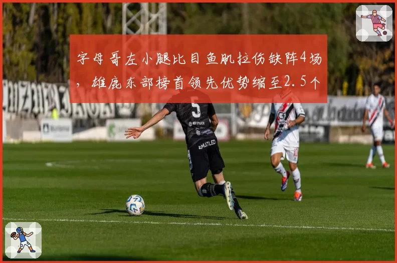 字母哥左小腿比目鱼肌拉伤缺阵4场，雄鹿东部榜首领先优势缩至2.5个胜场