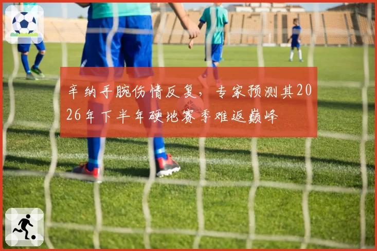辛纳手腕伤情反复,专家预测其2026年下半年硬地赛季难返巅峰