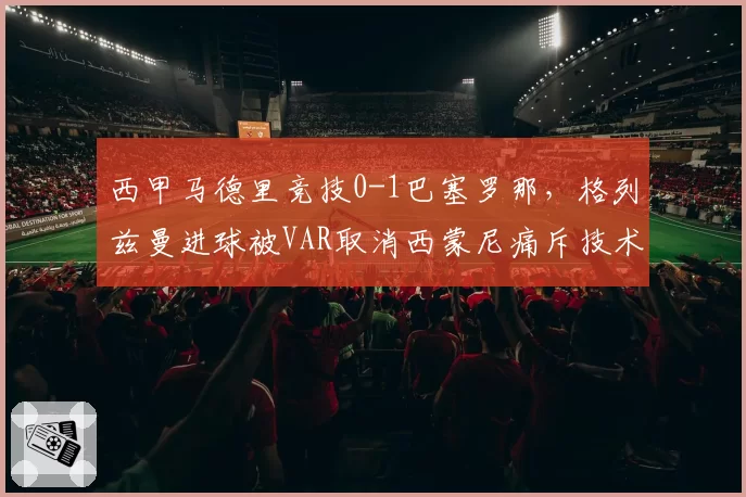 西甲马德里竞技0-1巴塞罗那,格列兹曼进球被VAR取消西蒙尼痛斥技术滥用