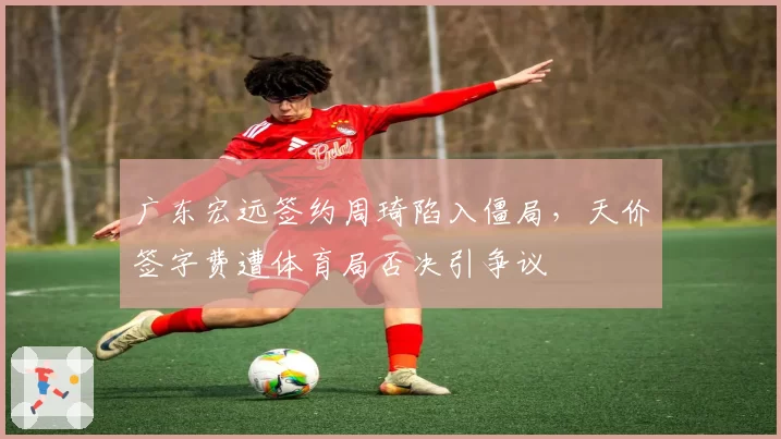 广东宏远签约周琦陷入僵局，天价签字费遭体育局否决引争议