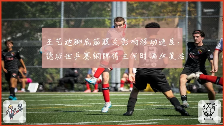 王艺迪脚底筋膜炎影响移动速度,德班世乒赛铜牌得主何时满血复活?