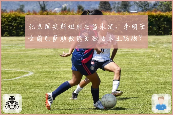 北京国安斯坦利去留未定，李明密会前巴萨助教能否激活本土防线？