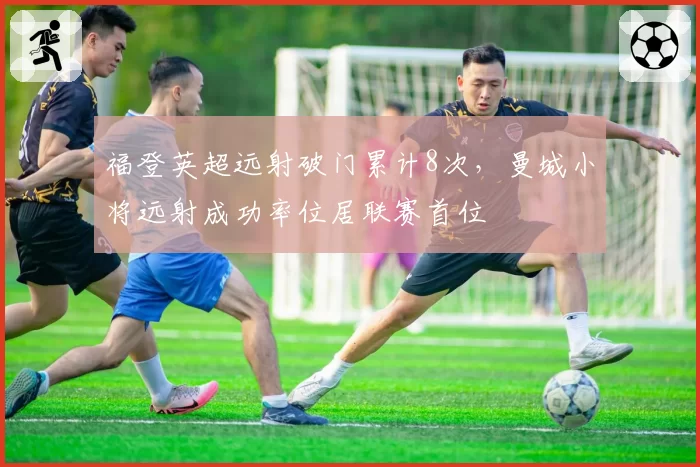 福登英超远射破门累计8次，曼城小将远射成功率位居联赛首位