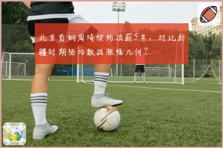北京首钢周琦续约顶薪5年，对比新疆时期场均数据涨幅几何？