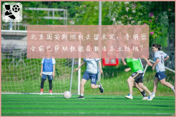 北京国安斯坦利去留未定，李明密会前巴萨助教能否激活本土防线？