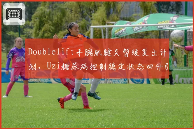 Doublelift手腕肌腱炎暂缓复出计划,Uzi糖尿病控制稳定状态回升引关注