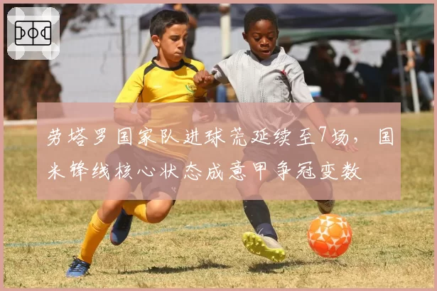 劳塔罗国家队进球荒延续至7场，国米锋线核心状态成意甲争冠变数