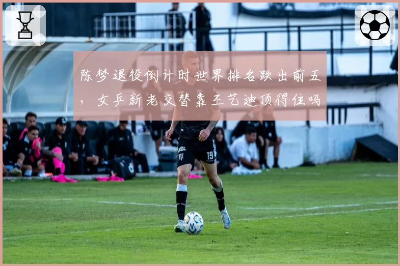 陈梦退役倒计时世界排名跌出前五，女乒新老交替靠王艺迪顶得住吗？