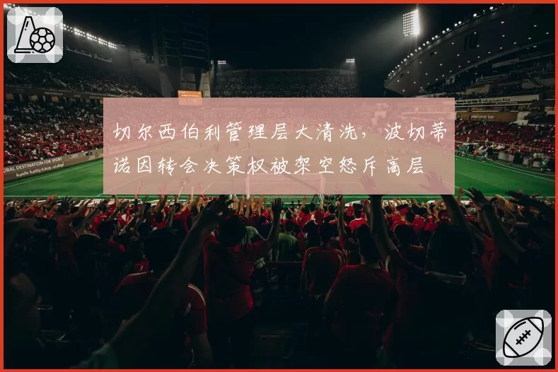 切尔西伯利管理层大清洗，波切蒂诺因转会决策权被架空怒斥高层