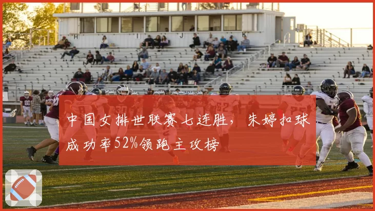 中国女排世联赛七连胜，朱婷扣球成功率52%领跑主攻榜