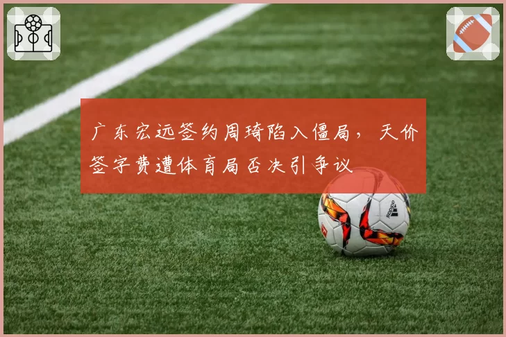广东宏远签约周琦陷入僵局，天价签字费遭体育局否决引争议