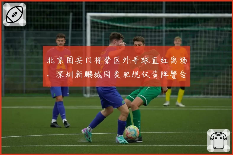 北京国安门将禁区外手球直红离场，深圳新鹏城同类犯规仅黄牌警告两判罚标准打架__br_