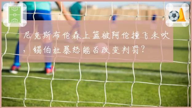 尼克斯布伦森上篮被阿伦撞飞未吹，锡伯杜暴怒能否改变判罚？